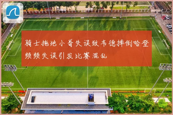 骑士拖地小哥失误致韦德摔倒哈登频频失误引发比赛混乱