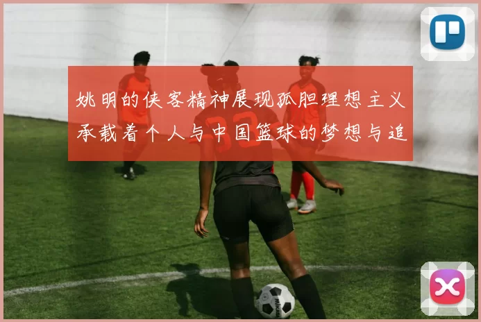 姚明的侠客精神展现孤胆理想主义承载着个人与中国篮球的梦想与追求