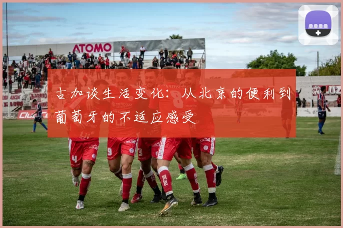 古加谈生活变化：从北京的便利到葡萄牙的不适应感受