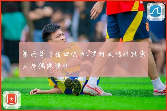 墨西哥门将回忆与C罗对决的特殊意义与偶像情怀